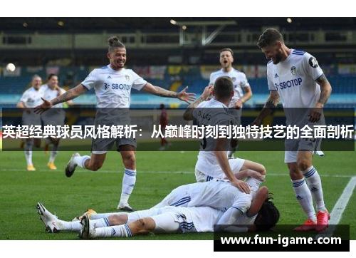 英超经典球员风格解析：从巅峰时刻到独特技艺的全面剖析
