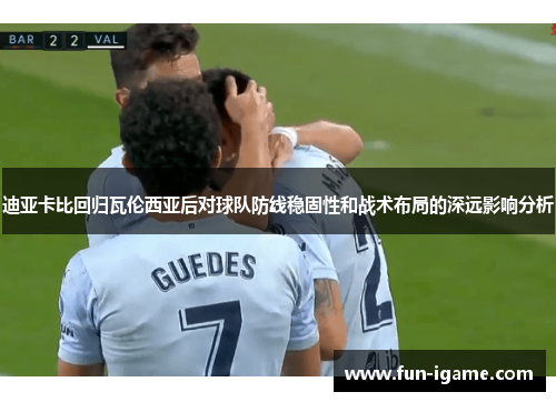 迪亚卡比回归瓦伦西亚后对球队防线稳固性和战术布局的深远影响分析