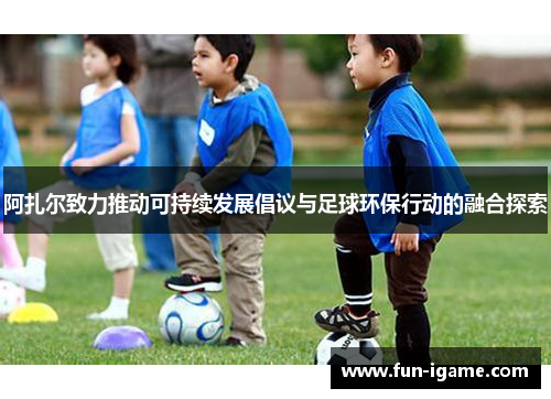 阿扎尔致力推动可持续发展倡议与足球环保行动的融合探索