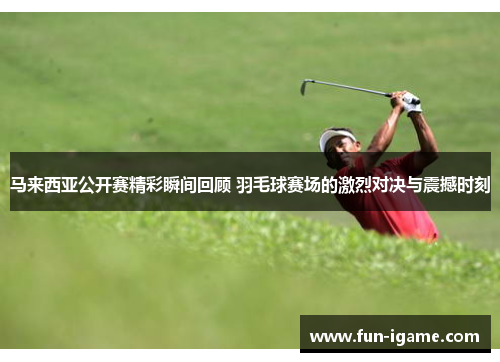 马来西亚公开赛精彩瞬间回顾 羽毛球赛场的激烈对决与震撼时刻