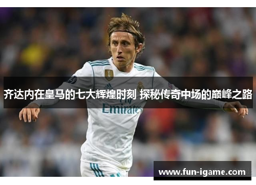 齐达内在皇马的七大辉煌时刻 探秘传奇中场的巅峰之路