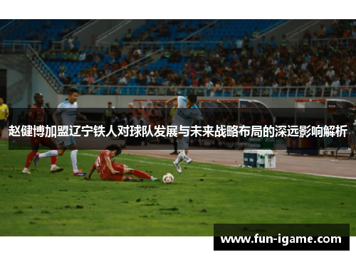 赵健博加盟辽宁铁人对球队发展与未来战略布局的深远影响解析