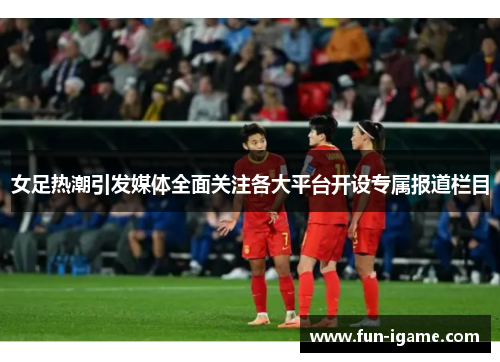 女足热潮引发媒体全面关注各大平台开设专属报道栏目 女足热潮引发媒体全面关注各大平台开设专属报道栏目