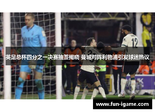 英足总杯四分之一决赛抽签揭晓 曼城对阵利物浦引发球迷热议 英足总杯四分之一决赛抽签揭晓 曼城对阵利物浦引发球迷热议