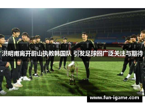 洪明甫离开蔚山执教韩国队 引发足球圈广泛关注与期待