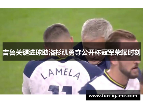吉鲁关键进球助洛杉矶勇夺公开杯冠军荣耀时刻 吉鲁关键进球助洛杉矶勇夺公开杯冠军荣耀时刻